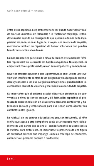 [ 1 6 ]
GUÍA PARA PADRES Y MADRES
entre otros aspectos. Este ambiente familiar puede haber desarrolla-
do en ellos un umbral de tolerancia a la frustración muy bajo, irritán-
dose mucho cuando no consiguen lo que quieren, además de la inca-
pacidad de ponerse en el lugar del otro por una carencia de empatía,
mermando también su capacidad de buscar soluciones que puedan
beneficiar también a los demás.
Lo más probable es que el niño o niña educado en este ambiente fami-
liar reproducirá en la escuela los hábitos adquiridos. Ni respetará, ni
empatizará con el profesorado, ni con sus compañeros y compañeras.
Diversos estudios apuntan a que la permisividad en el uso de la televi-
sión y un insuficiente control de los programas y los juegos de ordena-
dores y consolas a los que juegan los niños y niñas pueden haber in-
crementado el nivel de violencia y mermado la capacidad de empatía.
Es importante que el entorno escolar desarrolle programas de con-
vivencia a nivel de centro escolar y dé formación específica al pro-
fesorado sobre mediación en situaciones escolares conflictivas y ha-
bilidades sociales y emocionales para que sepan cómo abordar los
conflictos entre iguales.
Lo habitual en los centros educativos es que, con frecuencia, el niño
o niña que acosa a otro compañero suele estar rodeado muy rápida-
mente de una banda que se une al comportamiento de acoso contra
la víctima. Para evitar esto, es importante la presencia de una figura
de autoridad exterior que imponga límites a este tipo de conductas,
como sería el personal docente o no docente.
 