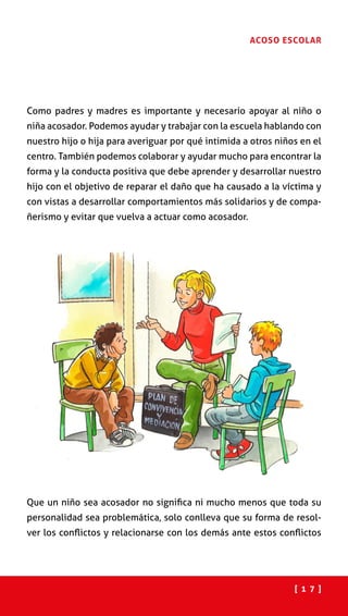 [ 1 7 ]
ACOSO ESCOLAR
Como padres y madres es importante y necesario apoyar al niño o
niña acosador. Podemos ayudar y trabajar con la escuela hablando con
nuestro hijo o hija para averiguar por qué intimida a otros niños en el
centro. También podemos colaborar y ayudar mucho para encontrar la
forma y la conducta positiva que debe aprender y desarrollar nuestro
hijo con el objetivo de reparar el daño que ha causado a la víctima y
con vistas a desarrollar comportamientos más solidarios y de compa-
ñerismo y evitar que vuelva a actuar como acosador.
Que un niño sea acosador no significa ni mucho menos que toda su
personalidad sea problemática, solo conlleva que su forma de resol-
ver los conflictos y relacionarse con los demás ante estos conflictos
 