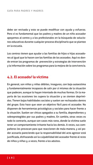 [ 1 8 ]
GUÍA PARA PADRES Y MADRES
debe ser revisada y esto se puede modificar con ayuda y esfuerzo.
Pero sí es fundamental que los padres y madres de un niño acosador
apoyemos al centro y a los profesionales en la búsqueda de solucio-
nes educativas durante cualquier proceso disciplinario que se plantee
en la escuela.
Los centros tienen que ayudar a las familias de hijos o hijas acosado-
res al igual que lo hacen con las familias de los acosados. Aquí es don-
de entran los programas de prevención y estrategias de intervención
y la información sobre los programas para la mejora de la convivencia.
4.2. El acosado/ la víctima
En general, son niños y niñas débiles, inseguros, con baja autoestima
y fundamentalmente incapaces de salir por sí mismos de la situación
que padecen, aunque lo hayan intentado de muchas formas. En la ma-
yoría de las ocasiones les supera la situación y se sienten deprimi-
dos. Tienen bajas habilidades sociales y suelen ser rechazados dentro
del grupo. Esto hace que sean un objetivo fácil para el acosador. No
disponen de herramientas psicológicas y sociales para hacer frente a
la situación. Suelen ser chicos apegados a su familia, dependientes y
sobreprotegidos por sus padres y madres. En cambio, otras veces es
todo lo contrario, aunque son casos más raros, donde la víctima suele
tener un comportamiento irritante hacia los demás. A veces, sus com-
pañeros les provocan para que reaccionen de mala manera, y así po-
der acosarlo pareciendo que la responsabilidad del acto agresor está
justificada, disfrazando así la culpabilidad del acosador frente al resto
de niños y niñas y, a veces, frente a los adultos.
 