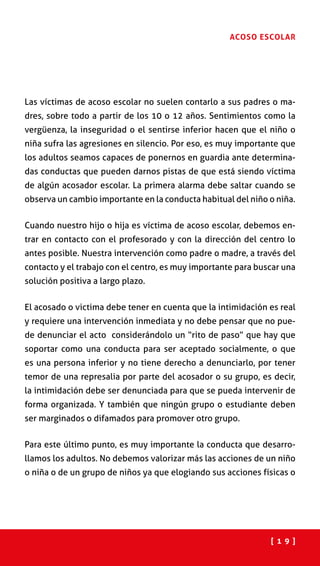 [ 1 9 ]
ACOSO ESCOLAR
Las víctimas de acoso escolar no suelen contarlo a sus padres o ma-
dres, sobre todo a partir de los 10 o 12 años. Sentimientos como la
vergüenza, la inseguridad o el sentirse inferior hacen que el niño o
niña sufra las agresiones en silencio. Por eso, es muy importante que
los adultos seamos capaces de ponernos en guardia ante determina-
das conductas que pueden darnos pistas de que está siendo víctima
de algún acosador escolar. La primera alarma debe saltar cuando se
observa un cambio importante en la conducta habitual del niño o niña.
Cuando nuestro hijo o hija es víctima de acoso escolar, debemos en-
trar en contacto con el profesorado y con la dirección del centro lo
antes posible. Nuestra intervención como padre o madre, a través del
contacto y el trabajo con el centro, es muy importante para buscar una
solución positiva a largo plazo.
El acosado o victima debe tener en cuenta que la intimidación es real
y requiere una intervención inmediata y no debe pensar que no pue-
de denunciar el acto considerándolo un “rito de paso” que hay que
soportar como una conducta para ser aceptado socialmente, o que
es una persona inferior y no tiene derecho a denunciarlo, por tener
temor de una represalia por parte del acosador o su grupo, es decir,
la intimidación debe ser denunciada para que se pueda intervenir de
forma organizada. Y también que ningún grupo o estudiante deben
ser marginados o difamados para promover otro grupo.
Para este último punto, es muy importante la conducta que desarro-
llamos los adultos. No debemos valorizar más las acciones de un niño
o niña o de un grupo de niños ya que elogiando sus acciones físicas o
 