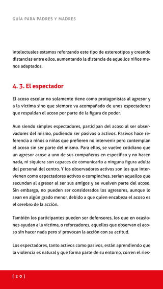 [ 2 0 ]
GUÍA PARA PADRES Y MADRES
intelectuales estamos reforzando este tipo de estereotipos y creando
distancias entre ellos, aumentando la distancia de aquellos niños me-
nos adaptados.
4. 3. El espectador
El acoso escolar no solamente tiene como protagonistas al agresor y
a la víctima sino que siempre va acompañado de unos espectadores
que respaldan el acoso por parte de la figura de poder.
Aun siendo simples espectadores, participan del acoso al ser obser-
vadores del mismo, pudiendo ser pasivos o activos. Pasivos hace re-
ferencia a niños o niñas que prefieren no intervenir pero contemplan
el acoso sin ser parte del mismo. Para ellos, se vuelve cotidiano que
un agresor acose a uno de sus compañeros en específico y no hacen
nada, ni siquiera son capaces de comunicarlo a ninguna figura adulta
del personal del centro. Y los observadores activos son los que inter-
vienen como espectadores activos o compinches, serían aquellos que
secundan al agresor al ser sus amigos y se vuelven parte del acoso.
Sin embargo, no pueden ser considerados los agresores, aunque lo
sean en algún grado menor, debido a que quien encabeza el acoso es
el cerebro de la acción.
También los participantes pueden ser defensores, los que en ocasio-
nes ayudan a la víctima, o reforzadores, aquellos que observan el aco-
so sin hacer nada pero sí provocan la acción con su actitud.
Los espectadores, tanto activos como pasivos, están aprendiendo que
la violencia es natural y que forma parte de su entorno, corren el ries-
 
