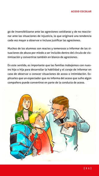 [ 2 1 ]
ACOSO ESCOLAR
go de insensibilizarse ante las agresiones cotidianas y de no reaccio-
nar ante las situaciones de injusticia, lo que originará una tendencia
cada vez mayor a observar e incluso justificar las agresiones.
Muchos de los alumnos son reacios y temerosos a informar de las si-
tuaciones de abuso por miedo a ser incluido dentro del círculo de vic-
timización y convertirse también en blanco de agresiones.
En este sentido, es importante que las familias trabajemos con nues-
tro hijo o hija para desarrollar la habilidad y el coraje de informar en
caso de observar o conocer situaciones de acoso o intimidación. Ex-
plicarles que un espectador que no informa del acoso que sufre algún
compañero puede convertirse en parte de la conducta de acoso.
 