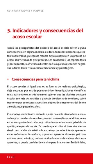 [ 2 2 ]
GUÍA PARA PADRES Y MADRES
5. Indicadores y consecuencias del
acoso escolar
Todos los protagonistas del proceso de acoso escolar sufren alguna
consecuencia en alguna medida, es decir, todas las personas que es-
tán involucradas, ya sean de manera activa o pasiva en un proceso de
acoso, son víctimas de este proceso. Los acosadores, los espectadores
y, por supuesto, las víctimas directas son las que más secuelas negati-
vas sufrirán tanto físicas como emocionales y psicológicas.
•	 Consecuencias para la víctima
El acoso escolar, al igual que otras formas de maltrato psicológico,
deja secuelas por estrés postraumático. Investigaciones científicas
realizadas sobre el estrés humano sugieren que las víctimas de acoso
escolar son más vulnerables a padecer problemas de conducta, como
trastorno por estrés postraumático, depresión y trastornos del ánimo
a medida que pasan los años.
Cuando los sentimientos del niño o niña no están siendo bien encau-
zados y se quedan sin resolver, pueden desarrollarse modificaciones
en su comportamiento diario y rutinario como insomnio, pérdida de
apetito, ataques de ira, etc. Es común que el niño víctima viva aterro-
rizado con la idea de asistir a la escuela y, por ello, intenta aparentar
estar enfermo en la mañana, o pueden aparecer síntomas psicoso-
máticos como vómitos, dolores abdominales o de cabeza sin causa
aparente, o puede cambiar de camino para ir al centro. En definitiva,
 
