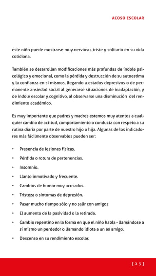 [ 2 3 ]
ACOSO ESCOLAR
este niño puede mostrarse muy nervioso, triste y solitario en su vida
cotidiana.
También se desarrollan modificaciones más profundas de índole psi-
cológico y emocional, como la pérdida y destrucción de su autoestima
y la confianza en sí mismos, llegando a estados depresivos o de per-
manente ansiedad social al generarse situaciones de inadaptación, y
de índole escolar y cognitivo, al observarse una disminución del ren-
dimiento académico.
Es muy importante que padres y madres estemos muy atentos a cual-
quier cambio de actitud, comportamiento o conducta con respeto a su
rutina diaria por parte de nuestro hijo o hija. Algunas de los indicado-
res más fácilmente observables pueden ser:
•	 Presencia de lesiones físicas.
•	 Pérdida o rotura de pertenencias.
•	 Insomnio.
•	 Llanto inmotivado y frecuente.
•	 Cambios de humor muy acusados.
•	 Tristeza o síntomas de depresión.
•	 Pasar mucho tiempo sólo y no salir con amigos.
•	 El aumento de la pasividad o la retirada.
•	 Cambio repentino en la forma en que el niño habla - llamándose a
sí mismo un perdedor o llamando idiota a un ex amigo.
•	 Descenso en su rendimiento escolar.
 