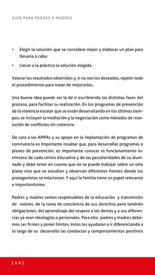 [ 2 6 ]
GUÍA PARA PADRES Y MADRES
•	 Elegir la solución que se considere mejor y elaborar un plan para
llevarla a cabo.
•	 Llevar a la práctica la solución elegida.
Valorar los resultados obtenidos y, si no son los deseados, repetir todo
el procedimiento para tratar de mejorarlos.
Una buena idea puede ser la de ir escribiendo las distintas fases del
proceso, para facilitar su realización. En los programas de prevención
de la violencia escolar que se están desarrollando en los últimos tiem-
pos, se incluyen la mediación y la negociación como métodos de reso-
lución de conflictos sin violencia.
De cara a las AMPAs y su apoyo en la implantación de programas de
convivencia es importante resaltar que, para desarrollar programas o
planes de prevención, es importante conocer el funcionamiento in-
trínseco de cada centro educativo y de las peculiaridades de su alum-
nado y debe tener en cuenta que no se puede trabajar sobre un solo
plano sino que se estudian y observan diferentes frentes donde los
protagonistas se relacionan. Y aquí la familia tiene un papel relevante
e importantísimo.
Padres y madres somos responsables de la educación y transmisión
de valores, de la toma de conciencia de sus derechos pero también
obligaciones, del aprendizaje del respeto a los demás y a sus diferen-
cias ya sean ideologías o personales. Para ello, padres y madres debe-
mos ser firmes y poner límites, éstos les ayudaran a ir diferenciando a
lo largo de su desarrollo las conductas y comportamientos positivos
 