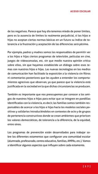 [ 2 7 ]
ACOSO ESCOLAR
de los negativos. Parece que hoy día tenemos miedo de poner límites,
pero es la ausencia de límites lo realmente perjudicial, si los hijos e
hijas no aceptan ciertas normas básicas en un futuro su índice de to-
lerancia a la frustración y aceptación de las diferencias será pésimo.
Por ejemplo, padres y madres somos los responsables de permitir ver
a los hijos e hijas ciertos programas de televisión, películas en cine,
juegos de videoconsolas, etc. sin que medie nuestra opinión crítica
sobre ellos, sin que hayamos establecido un diálogo sobre esos te-
mas con nuestros hijos e hijas. Las nuevas tecnologías en los medios
de comunicación han facilitado la exposición a la violencia sin filtros
ni comentarios posteriores que les ayuden a entender los comporta-
mientos agresivos que observan, ya que parece que la violencia está
justificada en la sociedad en la que dichas circunstancias se producen.
También es importante que nos preocupemos por conocer a los ami-
gos de nuestros hijos e hijas para evitar que se integren en pandillas
identificadas con la violencia, es decir, las familias somos también res-
ponsables de acercar a los hijos e hijas hacia los modelos sociales po-
sitivos y solidarios introduciéndolos en contextos de ocio y de grupos
de pertenencia constructivos donde se crean ambientes que prioricen
los valores democráticos, de tolerancia a la diferencia, de la equidad,
entre otros.
Los programas de prevención están desarrollados para trabajar so-
bre los diferentes estamentos que configuran una comunidad escolar
(alumnado, profesorado, centro educativo, familias, AMPAs, etc.). Vamos
a identificar algunos aspectos que influyen sobre cada estamento.
 