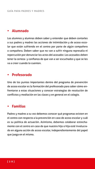 [ 2 8 ]
GUÍA PARA PADRES Y MADRES
•	 Alumnado
Los alumnos y alumnas deben saber y entender que deben contarles
a sus padres y madres las acciones de intimidación y de acoso esco-
lar que están sufriendo en el centro por parte de algún compañero
o compañera. Deben saber que no van a sufrir ninguna represalia ni
repercusión por denunciar los actos del acosador. Los acosados deben
tener la certeza y confianza de que van a ser escuchados y que se les
va a creer cuando lo cuenten.
•	 Profesorado
Uno de los puntos importantes dentro del programa de prevención
de acoso escolar es la formación del profesorado para saber cómo en-
frentarse a estas situaciones y conocer estrategias de resolución de
conflictos y mediación en las clases y en general en el colegio.
•	 Familias
Padres y madres a su vez debemos conocer qué programas existen en
el centro con respecto a la prevención en caso de acoso escolar y cuál
es su política de actuación. Asimismo, debemos colaborar estrecha-
mente con el centro en caso de que nuestro hijo o hija esté involucra-
do en alguna acción de acoso escolar, independientemente del papel
que juega en el mismo.
 
