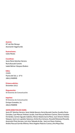 Autoría:
Mª del Mar Merayo
Asociación Vagamundo
Ilustraciones:
Isidre Monés
Coordinan:
Jesús María Sánchez Herrero
Nuria Buscató Cancho
Isabel Bellver Vázquez-Dodero
Edita:
CEAPA
Puerta del Sol, 4 - 6º A
28013 MADRID
Primera edición:
Diciembre 2013
Maquetación:
IO Sistemas de Comunicación
Imprime:
IO Sistemas de Comunicación
Enrique Granados, 24
28523 MADRID
JUNTA DIRECTIVA DE CEAPA:
Jesús Mª Sánchez Herrero, Jesús Salido Navarro, Nuria Buscató Cancho, Eusebio Dorta
González, Juan Manuel Jiménez Lacalle, José Pascual Molinero Casinos, Elena González
Fernández, Carmen Aguado Cabellos, Nieves Natalia García Pérez, Juan Antonio Vilches
Vázquez, José Luis Lupiañez Salanova, Emilia Ruiz Acitores, Mustafá Mohamed Mustafá,
Ascensión Pinto Serrano, Lois Uxio Taboada Arribe, José Luis Pazos Jiménez,
Andrés Pascual Garrido Alfonso, Petra Angeles Palacios Cuesta y Ana Moya Díaz.
 