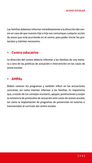 [ 2 9 ]
ACOSO ESCOLAR
Las familias debemos informar inmediatamente a la dirección del cen-
tro en caso de que nuestro hijo o hija nos comunique cualquier acción
de acoso que está ocurriendo en el centro, para poder iniciar los pro-
tocolos y trámites necesarios.
•	 Centro educativo
La dirección del centro debería informar a las familias de una mane-
ra u otra de las políticas de actuación e intervención en los casos de
acoso escolar.
•	 AMPAs
Deben conocer los programas y también influir en las actuaciones
concretas, así como intentar informar a las familias. Es importante
que, a través de los consejos escolares, apoyen, promocionen y exijan
la existencia de protocolos de actuación ante casos de acosos escolar,
así como la implantación de programas de prevención en tutorías o
transversales al currículo del centro escolar.
 