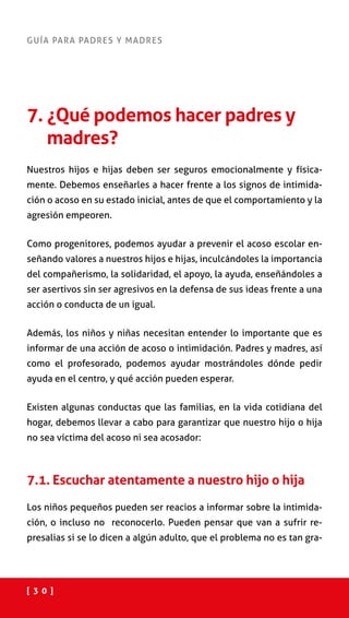 [ 3 0 ]
GUÍA PARA PADRES Y MADRES
7. ¿Qué podemos hacer padres y
madres?
Nuestros hijos e hijas deben ser seguros emocionalmente y física-
mente. Debemos enseñarles a hacer frente a los signos de intimida-
ción o acoso en su estado inicial, antes de que el comportamiento y la
agresión empeoren.
Como progenitores, podemos ayudar a prevenir el acoso escolar en-
señando valores a nuestros hijos e hijas, inculcándoles la importancia
del compañerismo, la solidaridad, el apoyo, la ayuda, enseñándoles a
ser asertivos sin ser agresivos en la defensa de sus ideas frente a una
acción o conducta de un igual.
Además, los niños y niñas necesitan entender lo importante que es
informar de una acción de acoso o intimidación. Padres y madres, así
como el profesorado, podemos ayudar mostrándoles dónde pedir
ayuda en el centro, y qué acción pueden esperar.
Existen algunas conductas que las familias, en la vida cotidiana del
hogar, debemos llevar a cabo para garantizar que nuestro hijo o hija
no sea víctima del acoso ni sea acosador:
7.1. Escuchar atentamente a nuestro hijo o hija
Los niños pequeños pueden ser reacios a informar sobre la intimida-
ción, o incluso no reconocerlo. Pueden pensar que van a sufrir re-
presalias si se lo dicen a algún adulto, que el problema no es tan gra-
 