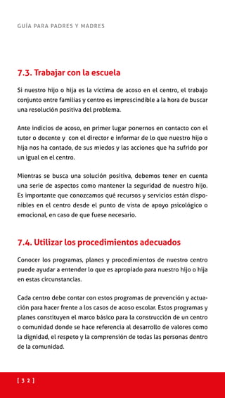 [ 3 2 ]
GUÍA PARA PADRES Y MADRES
7.3. Trabajar con la escuela
Si nuestro hijo o hija es la víctima de acoso en el centro, el trabajo
conjunto entre familias y centro es imprescindible a la hora de buscar
una resolución positiva del problema.
Ante indicios de acoso, en primer lugar ponernos en contacto con el
tutor o docente y con el director e informar de lo que nuestro hijo o
hija nos ha contado, de sus miedos y las acciones que ha sufrido por
un igual en el centro.	
Mientras se busca una solución positiva, debemos tener en cuenta
una serie de aspectos como mantener la seguridad de nuestro hijo.
Es importante que conozcamos qué recursos y servicios están dispo-
nibles en el centro desde el punto de vista de apoyo psicológico o
emocional, en caso de que fuese necesario.
7.4. Utilizar los procedimientos adecuados
Conocer los programas, planes y procedimientos de nuestro centro
puede ayudar a entender lo que es apropiado para nuestro hijo o hija
en estas circunstancias.
Cada centro debe contar con estos programas de prevención y actua-
ción para hacer frente a los casos de acoso escolar. Estos programas y
planes constituyen el marco básico para la construcción de un centro
o comunidad donde se hace referencia al desarrollo de valores como
la dignidad, el respeto y la comprensión de todas las personas dentro
de la comunidad.
 