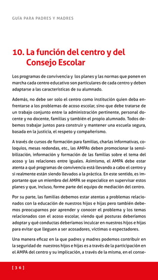 [ 3 6 ]
GUÍA PARA PADRES Y MADRES
10. La función del centro y del
Consejo Escolar
Los programas de convivencia y los planes y las normas que ponen en
marcha cada centro educativo son particulares de cada centro y deben
adaptarse a las características de su alumnado.
Además, no debe ser solo el centro como institución quien deba en-
frentarse a los problemas de acoso escolar, sino que debe tratarse de
un trabajo conjunto entre la administración pertinente, personal do-
cente y no docente, familias y también el propio alumnado. Todos de-
bemos trabajar juntos para construir y mantener una escuela segura,
basada en la justicia, el respeto y compañerismo.
A través de cursos de formación para familias, charlas informativas, co-
loquios, mesas redondas, etc., las AMPAs deben promocionar la sensi-
bilización, información y formación de las familias sobre el tema del
acoso y las relaciones entre iguales. Asimismo, el AMPA debe estar
atenta a qué programas de convivencia está llevando a cabo el centro y
si realmente están siendo llevados a la práctica. En este sentido, es im-
portante que un miembro del AMPA se especialice en supervisar estos
planes y que, incluso, forme parte del equipo de mediación del centro.
Por su parte, las familias debemos estar atentas a problemas relacio-
nados con la educación de nuestros hijos e hijas pero también debe-
mos preocuparnos por aprender y conocer el problema y los temas
relacionados con el acoso escolar, viendo qué posturas deberíamos
adoptar y qué conductas deberíamos inculcar en nuestros hijos e hijas
para evitar que lleguen a ser acosadores, víctimas o espectadores.
Una manera eficaz en la que padres y madres podemos contribuir en
la seguridad de nuestros hijos e hijas es a través de la participación en
el AMPA del centro y su implicación, a través de la misma, en el conse-
 