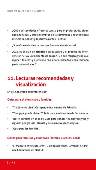 [ 3 8 ]
GUÍA PARA PADRES Y MADRES
•	 ¿Qué oportunidades ofrece el centro para el profesorado, alum-
nado, familias, y otros miembros de la comunidad a reunirse para
discutir iniciativas y respuestas ante el acoso?
•	 ¿Son eficaces las iniciativas que lleva a cabo el centro?
•	 ¿Cuál es el plan de actuación en el centro y el proceso de inter-
vención? ¿Hay un incidente de acoso? ¿De qué manera y con qué
rapidez, familias y alumnado han sido informados y han formado
parte de la solución?
11. Lecturas recomendadas y
visualización
En este apartado podemos incluir:
Guías para el alumnado y familias:
•	 “Tratémonos bien”. Guía para niños y niñas de Primaria.
•	 “Y tú, ¿qué puedes hacer?”: Guía para adolescentes de Secundaria.
•	 “No te enredes en la red”: Guía para conocer el ciberbullying y
algunos peligros de internet y de las nuevas tecnologías. 
•	 “Guía para las familias”. 
Libros para familias y alumnado (cómics, cuentos, etc.):
•	 “El maltrato entre escolares”. Guía para jóvenes. Defensor del Me-
nor, Comunidad de Madrid.
 