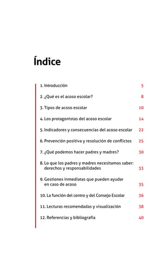 Índice
1. Introducción	5
2. ¿Qué es el acoso escolar? 	8
3. Tipos de acoso escolar	10
4. Los protagonistas del acoso escolar	14
5. Indicadores y consecuencias del acoso escolar	22
6. Prevención positiva y resolución de conflictos	25
7. ¿Qué podemos hacer padres y madres?	30
8. Lo que los padres y madres necesitamos saber:
derechos y responsabilidades	33
9. Gestiones inmediatas que pueden ayudar
en caso de acoso	35
10. La función del centro y del Consejo Escolar	36
11. Lecturas recomendadas y visualización	38
12. Referencias y bibliografía 	40
 