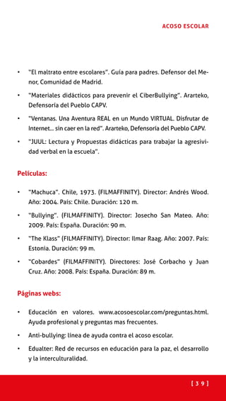 [ 3 9 ]
ACOSO ESCOLAR
•	 “El maltrato entre escolares”. Guía para padres. Defensor del Me-
nor, Comunidad de Madrid.
•	 “Materiales didácticos para prevenir el CiberBullying”. Ararteko,
Defensoría del Pueblo CAPV.
•	 “Ventanas. Una Aventura REAL en un Mundo VIRTUAL. Disfrutar de
Internet... sin caer en la red”. Ararteko, Defensoría del Pueblo CAPV.
•	 “JUUL: Lectura y Propuestas didácticas para trabajar la agresivi-
dad verbal en la escuela”.
Películas:
•	 “Machuca”. Chile, 1973. (FILMAFFINITY). Director: Andrés Wood.
Año: 2004. País: Chile. Duración: 120 m.
•	 “Bullying”. (FILMAFFINITY). Director: Josecho San Mateo. Año:
2009. País: España. Duración: 90 m.
•	 “The Klass” (FILMAFFINITY). Director: Ilmar Raag. Año: 2007. País:
Estonia. Duración: 99 m.
•	 “Cobardes” (FILMAFFINITY). Directores: José Corbacho y Juan
Cruz. Año: 2008. País: España. Duración: 89 m.
Páginas webs:
•	 Educación en valores. www.acosoescolar.com/preguntas.html.
Ayuda profesional y preguntas mas frecuentes.
•	 Anti-bullying: línea de ayuda contra el acoso escolar.  
•	 Edualter: Red de recursos en educación para la paz, el desarrollo
y la interculturalidad.
 