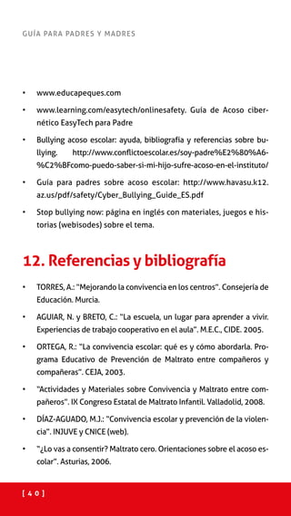 [ 4 0 ]
GUÍA PARA PADRES Y MADRES
•	 www.educapeques.com
•	 www.learning.com/easytech/onlinesafety. Guía de Acoso ciber-
nético EasyTech para Padre
•	 Bullying acoso escolar: ayuda, bibliografía y referencias sobre bu-
llying. http://www.conflictoescolar.es/soy-padre%E2%80%A6-
%C2%BFcomo-puedo-saber-si-mi-hijo-sufre-acoso-en-el-instituto/
•	 Guía para padres sobre acoso escolar: http://www.havasu.k12.
az.us/pdf/safety/Cyber_Bullying_Guide_ES.pdf
•	 Stop bullying now: página en inglés con materiales, juegos e his-
torias (webisodes) sobre el tema.
12. Referencias y bibliografía
•	 TORRES, A.: “Mejorando la convivencia en los centros”. Consejería de
Educación. Murcia.
•	 AGUIAR, N. y BRETO, C.: “La escuela, un lugar para aprender a vivir.
Experiencias de trabajo cooperativo en el aula”. M.E.C., CIDE. 2005.
•	 ORTEGA, R.: “La convivencia escolar: qué es y cómo abordarla. Pro-
grama Educativo de Prevención de Maltrato entre compañeros y
compañeras”. CEJA, 2003.
•	 “Actividades y Materiales sobre Convivencia y Maltrato entre com-
pañeros”. IX Congreso Estatal de Maltrato Infantil. Valladolid, 2008.
•	 DÍAZ-AGUADO, M.J.: “Convivencia escolar y prevención de la violen-
cia”. INJUVE y CNICE (web).
•	 “¿Lo vas a consentir? Maltrato cero. Orientaciones sobre el acoso es-
colar”. Asturias, 2006.
 