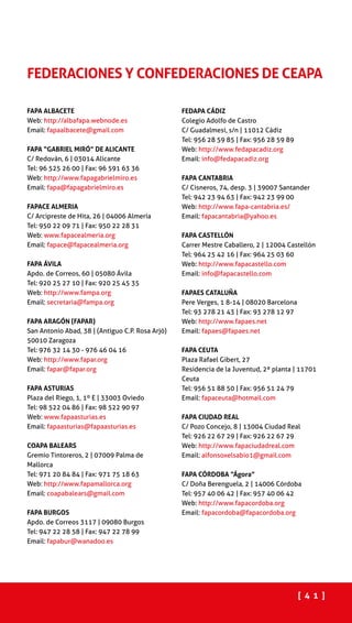 [ 4 1 ]
FAPA ALBACETE
Web: http://albafapa.webnode.es
Email: fapaalbacete@gmail.com
FAPA “GABRIEL MIRÓ” DE ALICANTE
C/ Redován, 6 | 03014 Alicante
Tel: 96 525 26 00 | Fax: 96 591 63 36
Web: http://www.fapagabrielmiro.es
Email: fapa@fapagabrielmiro.es
FAPACE ALMERIA
C/ Arcipreste de Hita, 26 | 04006 Almería
Tel: 950 22 09 71 | Fax: 950 22 28 31
Web: www.fapacealmeria.org
Email: fapace@fapacealmeria.org
FAPA ÁVILA
Apdo. de Correos, 60 | 05080 Ávila
Tel: 920 25 27 10 | Fax: 920 25 45 35
Web: http://www.fampa.org
Email: secretaria@fampa.org
FAPA ARAGÓN (FAPAR)
San Antonio Abad, 38 | (Antiguo C.P. Rosa Arjó)
50010 Zaragoza
Tel: 976 32 14 30 - 976 46 04 16
Web: http://www.fapar.org
Email: fapar@fapar.org
FAPA ASTURIAS
Plaza del Riego, 1, 1º E | 33003 Oviedo
Tel: 98 522 04 86 | Fax: 98 522 90 97
Web: www.fapaasturias.es
Email: fapaasturias@fapaasturias.es
COAPA BALEARS
Gremio Tintoreros, 2 | 07009 Palma de
Mallorca
Tel: 971 20 84 84 | Fax: 971 75 18 63
Web: http://www.fapamallorca.org
Email: coapabalears@gmail.com
FAPA BURGOS
Apdo. de Correos 3117 | 09080 Burgos
Tel: 947 22 28 58 | Fax: 947 22 78 99
Email: fapabur@wanadoo.es
FEDAPA CÁDIZ
Colegio Adolfo de Castro
C/ Guadalmesi, s/n | 11012 Cádiz
Tel: 956 28 59 85 | Fax: 956 28 59 89
Web: http://www.fedapacadiz.org
Email: info@fedapacadiz.org
FAPA CANTABRIA
C/ Cisneros, 74, desp. 3 | 39007 Santander
Tel: 942 23 94 63 | Fax: 942 23 99 00
Web: http://www.fapa-cantabria.es/
Email: fapacantabria@yahoo.es
FAPA CASTELLÓN
Carrer Mestre Caballero, 2 | 12004 Castellón
Tel: 964 25 42 16 | Fax: 964 25 03 60
Web: http://www.fapacastello.com
Email: info@fapacastello.com
FAPAES CATALUÑA
Pere Verges, 1 8-14 | 08020 Barcelona
Tel: 93 278 21 43 | Fax: 93 278 12 97
Web: http://www.fapaes.net
Email: fapaes@fapaes.net
FAPA CEUTA
Plaza Rafael Gibert, 27
Residencia de la Juventud, 2ª planta | 11701
Ceuta
Tel: 956 51 88 50 | Fax: 956 51 24 79
Email: fapaceuta@hotmail.com
FAPA CIUDAD REAL
C/ Pozo Concejo, 8 | 13004 Ciudad Real
Tel: 926 22 67 29 | Fax: 926 22 67 29
Web: http://www.fapaciudadreal.com
Email: alfonsoxelsabio1@gmail.com
FAPA CÓRDOBA “Ágora”
C/ Doña Berenguela, 2 | 14006 Córdoba
Tel: 957 40 06 42 | Fax: 957 40 06 42
Web: http://www.fapacordoba.org
Email: fapacordoba@fapacordoba.org
FEDERACIONES Y CONFEDERACIONES DE CEAPA
 