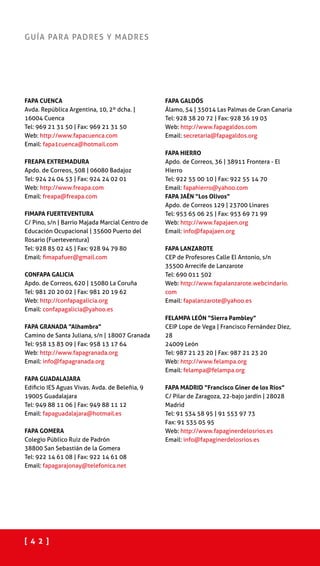[ 4 2 ]
GUÍA PARA PADRES Y MADRES
FAPA CUENCA
Avda. República Argentina, 10, 2º dcha. |
16004 Cuenca
Tel: 969 21 31 50 | Fax: 969 21 31 50
Web: http://www.fapacuenca.com
Email: fapa1cuenca@hotmail.com
FREAPA EXTREMADURA
Apdo. de Correos, 508 | 06080 Badajoz
Tel: 924 24 04 53 | Fax: 924 24 02 01
Web: http://www.freapa.com
Email: freapa@freapa.com
FIMAPA FUERTEVENTURA
C/ Pino, s/n | Barrio Majada Marcial Centro de
Educación Ocupacional | 35600 Puerto del
Rosario (Fuerteventura)
Tel: 928 85 02 45 | Fax: 928 94 79 80
Email: fimapafuer@gmail.com
CONFAPA GALICIA
Apdo. de Correos, 620 | 15080 La Coruña
Tel: 981 20 20 02 | Fax: 981 20 19 62
Web: http://confapagalicia.org
Email: confapagalicia@yahoo.es
FAPA GRANADA “Alhambra”
Camino de Santa Juliana, s/n | 18007 Granada
Tel: 958 13 83 09 | Fax: 958 13 17 64
Web: http://www.fapagranada.org
Email: info@fapagranada.org
FAPA GUADALAJARA
Edificio IES Aguas Vivas. Avda. de Beleñia, 9
19005 Guadalajara
Tel: 949 88 11 06 | Fax: 949 88 11 12
Email: fapaguadalajara@hotmail.es
FAPA GOMERA
Colegio Público Ruiz de Padrón
38800 San Sebastián de la Gomera
Tel: 922 14 61 08 | Fax: 922 14 61 08
Email: fapagarajonay@telefonica.net
FAPA GALDÓS
Álamo, 54 | 35014 Las Palmas de Gran Canaria
Tel: 928 38 20 72 | Fax: 928 36 19 03
Web: http://www.fapagaldos.com
Email: secretaria@fapagaldos.org
FAPA HIERRO
Apdo. de Correos, 36 | 38911 Frontera - El
Hierro
Tel: 922 55 00 10 | Fax: 922 55 14 70
Email: fapahierro@yahoo.com
FAPA JAÉN “Los Olivos”
Apdo. de Correos 129 | 23700 Linares
Tel: 953 65 06 25 | Fax: 953 69 71 99
Web: http://www.fapajaen.org
Email: info@fapajaen.org
FAPA LANZAROTE
CEP de Profesores Calle El Antonio, s/n
35500 Arrecife de Lanzarote
Tel: 690 011 502
Web: http://www.fapalanzarote.webcindario.
com
Email: fapalanzarote@yahoo.es
FELAMPA LEÓN “Sierra Pambley”
CEIP Lope de Vega | Francisco Fernández Díez,
28
24009 León
Tel: 987 21 23 20 | Fax: 987 21 23 20
Web: http://www.felampa.org
Email: felampa@felampa.org
FAPA MADRID “Francisco Giner de los Ríos”
C/ Pilar de Zaragoza, 22-bajo jardín | 28028
Madrid
Tel: 91 534 58 95 | 91 553 97 73
Fax: 91 535 05 95
Web: http://www.fapaginerdelosrios.es
Email: info@fapaginerdelosrios.es
 
