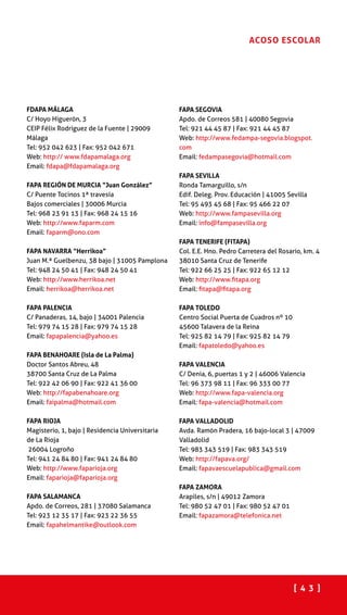 [ 4 3 ]
ACOSO ESCOLAR
FDAPA MÁLAGA
C/ Hoyo Higuerón, 3
CEIP Félix Rodríguez de la Fuente | 29009
Málaga
Tel: 952 042 623 | Fax: 952 042 671
Web: http:// www.fdapamalaga.org
Email: fdapa@fdapamalaga.org
FAPA REGIÓN DE MURCIA “Juan González”
C/ Puente Tocinos 1ª travesía
Bajos comerciales | 30006 Murcia
Tel: 968 23 91 13 | Fax: 968 24 15 16
Web: http://www.faparm.com
Email: faparm@ono.com
FAPA NAVARRA “Herrikoa”
Juan M.ª Guelbenzu, 38 bajo | 31005 Pamplona
Tel: 948 24 50 41 | Fax: 948 24 50 41
Web: http://www.herrikoa.net
Email: herrikoa@herrikoa.net
FAPA PALENCIA
C/ Panaderas, 14, bajo | 34001 Palencia
Tel: 979 74 15 28 | Fax: 979 74 15 28
Email: fapapalencia@yahoo.es
FAPA BENAHOARE (Isla de La Palma)
Doctor Santos Abreu, 48
38700 Santa Cruz de La Palma
Tel: 922 42 06 90 | Fax: 922 41 36 00
Web: http://fapabenahoare.org
Email: faipalma@hotmail.com
FAPA RIOJA
Magisterio, 1, bajo | Residencia Universitaria
de La Rioja
26004 Logroño
Tel: 941 24 84 80 | Fax: 941 24 84 80
Web: http://www.faparioja.org
Email: faparioja@faparioja.org
FAPA SALAMANCA
Apdo. de Correos, 281 | 37080 Salamanca
Tel: 923 12 35 17 | Fax: 923 22 36 55
Email: fapahelmantike@outlook.com
FAPA SEGOVIA
Apdo. de Correos 581 | 40080 Segovia
Tel: 921 44 45 87 | Fax: 921 44 45 87
Web: http://www.fedampa-segovia.blogspot.
com
Email: fedampasegovia@hotmail.com
FAPA SEVILLA
Ronda Tamarguillo, s/n
Edif. Deleg. Prov. Educación | 41005 Sevilla
Tel: 95 493 45 68 | Fax: 95 466 22 07
Web: http://www.fampasevilla.org
Email: info@fampasevilla.org
FAPA TENERIFE (FITAPA)
Col. E.E. Hno. Pedro Carretera del Rosario, km. 4
38010 Santa Cruz de Tenerife
Tel: 922 66 25 25 | Fax: 922 65 12 12
Web: http://www.fitapa.org
Email: fitapa@fitapa.org
FAPA TOLEDO
Centro Social Puerta de Cuadros nº 10
45600 Talavera de la Reina
Tel: 925 82 14 79 | Fax: 925 82 14 79
Email: fapatoledo@yahoo.es
FAPA VALENCIA
C/ Denia, 6, puertas 1 y 2 | 46006 Valencia
Tel: 96 373 98 11 | Fax: 96 333 00 77
Web: http://www.fapa-valencia.org
Email: fapa-valencia@hotmail.com
FAPA VALLADOLID
Avda. Ramón Pradera, 16 bajo-local 3 | 47009
Valladolid
Tel: 983 343 519 | Fax: 983 343 519
Web: http://fapava.org/
Email: fapavaescuelapublica@gmail.com
FAPA ZAMORA
Arapiles, s/n | 49012 Zamora
Tel: 980 52 47 01 | Fax: 980 52 47 01
Email: fapazamora@telefonica.net
 