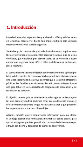 Las relaciones y las experiencias que viven los niños y adolescentes
en la familia, escuela y el barrio son imprescindibles para un buen
desarrollo emocional, social y cognitivo.
Sin embargo, la convivencia y las relaciones humanas, implican con-
flictos y perturban estos ambientes seguros y cálidos. Uno de estos
conflictos, que despierta gran alarma social, es la violencia o acoso
escolar que se genera entre niños o niñas o adolescentes en los cole-
gios e institutos.
El conocimiento y la sensibilización cada vez mayor de la opinión pú-
blica y de los medios de comunicación han propiciado el desarrollo de
una labor coordinada más activa que implique a las administraciones
públicas, las familias y los docentes. Por ello, se está desarrollando
una gran labor en la elaboración de programas de prevención y de
resolución de conflictos.
El objetivo de esta guía es intentar responder algunas de las pregun-
tas que padres y madres podemos tener acerca del acoso escolar, y
ofrecer información sobre lo que necesitamos saber y qué podemos
hacer para ayudar a vuestros hijos e hijas.
Además, también quiere proporcionar información para que desde
el Consejo Escolar y las AMPAs podamos trabajar con la escuela para
ayudar a asegurar que ésta garantice la convivencia del centro escolar,
a través del diseño y desarrollo de planes de convivencia.
1. Introducción
[ 5 ]
 