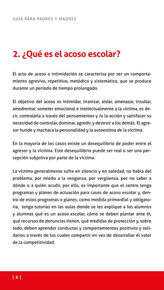 [ 8 ]
GUÍA PARA PADRES Y MADRES
2. ¿Qué es el acoso escolar?
El acto de acoso o intimidación se caracteriza por ser un comporta-
miento agresivo, repetitivo, metódico y sistemático, que se produce
durante un período de tiempo prolongado.
El objetivo del acoso es intimidar, tiranizar, aislar, amenazar, insultar,
amedrentar, someter emocional e intelectualmente a la víctima, es de-
cir, controlarla a través del pensamientos y /o la acción y satisfacer su
necesidad de controlar, dominar, agredir, y destruir a los demás. El agre-
sor hunde y machaca la personalidad y la autoestima de la víctima.
En la mayoría de los casos existe un desequilibrio de poder entre el
agresor y la víctima. Este desequilibrio puede ser real o ser una per-
cepción subjetiva por parte de la víctima.
La víctima generalmente sufre en silencio y en soledad, no habla del
problema, por miedo a la venganza, por vergüenza, por no saber a
dónde o a quién acudir, por ello, es importante que el centro tenga
programas y planes de actuación para casos de acoso escolar y, den-
tro de estos programas o planes, como medida primordial y obligato-
ria, tenga tutorías en las aulas donde se les explique a los alumnos
y alumnas qué es un acoso escolar, cómo se deben plantar ante él,
qué recursos de denuncias tienen, qué medidas de protección y, sobre
todo, deben aprender conductas y comportamientos positivos y soli-
darios a través de los cuales compartir en vez de desarrollar el valor
de la competitividad.
 