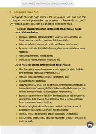 GUIA PRÁTICO PARA O AGENTE COMUNITÁRIO DE SAÚDE



   Seu papel como ACS:
O ACS pode atuar de duas formas: 1ª) Junto às pessoas que não têm
o diagnóstico de hipertensão, mas possuem os fatores de risco; e 2ª)
Em relação às pessoas, com diagnóstico de hipertensão.
     1ª) Junto às pessoas que não têm o diagnóstico de hipertensão, mas pos-
     suem os fatores de risco:
         Estimular a adoção de hábitos alimentares saudáveis, com baixo teor de sal,
         baseados em frutas, verduras, derivados de leite desnatado;
         Orientar a redução do consumo de bebidas alcoólicas ou seu abandono;
         Estimular a realização de atividades físicas regulares a serem iniciadas de forma
         gradativa;
         Verificar regularmente a pressão arterial;
         Orientar para o agendamento de consulta na UBS.
     2ª) Em relação às pessoas, com diagnóstico de hipertensão:
         Identificar os hipertensos de sua área de atuação e preencher a ficha B-HA do
         SIAB (Sistema de Informação de Atenção Básica);
         Verificar o comparecimento às consultas agendadas na UBS;
         Realizar busca ativa dos faltosos;
         Perguntar, sempre, à pessoa com hipertensão e que tenha medicamentos prescri-
         tos se está os tomando com regularidade. Se houver dificuldades nesse processo,
         informar à equipe quais são e planejar ações de enfrentamento;
         Estimular o desenvolvimento de hábitos de vida saudável: se está cumprindo as
         orientações de dieta, atividade física, controle de peso, se reduziu ou parou de
         fumar e de consumir bebidas alcoólicas;
         Estimular a adoção de hábitos alimentares saudáveis, com baixo teor de sal,
         baseados em frutas, verduras, derivados de leite desnatado;
         Orientar a redução do consumo de bebidas alcoólicas ou seu abandono;
         Orientar sobre a importância da adesão ao tratamento e seguir as orientações da
         equipe de saúde;
                                                                                             105
 