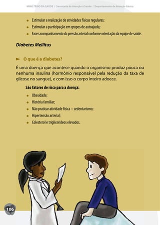 MINISTÉRIO DA SAÚDE / Secretaria de Atenção à Saúde / Departamento de Atenção Básica




               Estimular a realização de atividades físicas regulares;
               Estimular a participação em grupos de autoajuda;
               F
               Fazer acompanhamento da pressão arterial conforme orientação da equipe de saúde.

      Diabetes Mellitus


         O que é a diabetes?
      É uma doença que acontece quando o organismo produz pouca ou
      nenhuma insulina (hormônio responsável pela redução da taxa de
      glicose no sangue), e com isso o corpo inteiro adoece.
          São fatores de risco para a doença:
               Obesidade;
               História familiar;
               Não praticar atividade física – sedentarismo;
               Hipertensão arterial;
               Colesterol e triglicerídeos elevados.




106
 