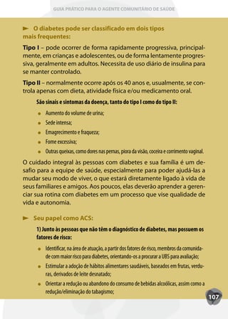 GUIA PRÁTICO PARA O AGENTE COMUNITÁRIO DE SAÚDE



   O diabetes pode ser classificado em dois tipos
mais frequentes:
Tipo I – pode ocorrer de forma rapidamente progressiva, principal-
mente, em crianças e adolescentes, ou de forma lentamente progres-
siva, geralmente em adultos. Necessita de uso diário de insulina para
se manter controlado.
Tipo II – normalmente ocorre após os 40 anos e, usualmente, se con-
trola apenas com dieta, atividade física e/ou medicamento oral.
     São sinais e sintomas da doença, tanto do tipo I como do tipo II:
         Aumento do volume de urina;
         Sede intensa;
         Emagrecimento e fraqueza;
         Fome excessiva;
         Outras queixas, como dores nas pernas, piora da visão, coceira e corrimento vaginal.
O cuidado integral às pessoas com diabetes e sua família é um de-
safio para a equipe de saúde, especialmente para poder ajudá-las a
mudar seu modo de viver, o que estará diretamente ligado à vida de
seus familiares e amigos. Aos poucos, elas deverão aprender a geren-
ciar sua rotina com diabetes em um processo que vise qualidade de
vida e autonomia.

    Seu papel como ACS:
     1) Junto às pessoas que não têm o diagnóstico de diabetes, mas possuem os
     fatores de risco:
         Identificar, na área de atuação, a partir dos fatores de risco, membros da comunida-
         de com maior risco para diabetes, orientando-os a procurar a UBS para avaliação;
         Estimular a adoção de hábitos alimentares saudáveis, baseados em frutas, verdu-
         ras, derivados de leite desnatado;
         Orientar a redução ou abandono do consumo de bebidas alcoólicas, assim como a
         redução/eliminação do tabagismo;
                                                                                                107
 