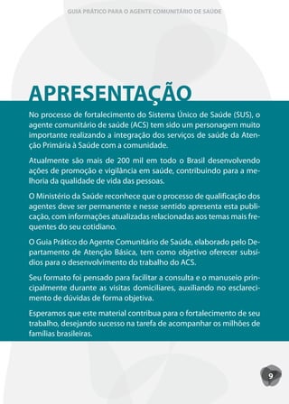 GUIA PRÁTICO PARA O AGENTE COMUNITÁRIO DE SAÚDE




APRESENTAÇÃO
APRESENTACÃO
No processo de fortalecimento do Sistema Único de Saúde (SUS), o
agente comunitário de saúde (ACS) tem sido um personagem muito
importante realizando a integração dos serviços de saúde da Aten-
ção Primária à Saúde com a comunidade.
Atualmente são mais de 200 mil em todo o Brasil desenvolvendo
ações de promoção e vigilância em saúde, contribuindo para a me-
lhoria da qualidade de vida das pessoas.
O Ministério da Saúde reconhece que o processo de qualificação dos
agentes deve ser permanente e nesse sentido apresenta esta publi-
cação, com informações atualizadas relacionadas aos temas mais fre-
quentes do seu cotidiano.
O Guia Prático do Agente Comunitário de Saúde, elaborado pelo De-
partamento de Atenção Básica, tem como objetivo oferecer subsí-
dios para o desenvolvimento do trabalho do ACS.
Seu formato foi pensado para facilitar a consulta e o manuseio prin-
cipalmente durante as visitas domiciliares, auxiliando no esclareci-
mento de dúvidas de forma objetiva.
Esperamos que este material contribua para o fortalecimento de seu
trabalho, desejando sucesso na tarefa de acompanhar os milhões de
famílias brasileiras.




                                                                       9
 