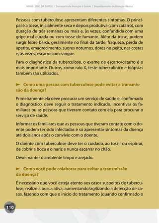 MINISTÉRIO DA SAÚDE / Secretaria de Atenção à Saúde / Departamento de Atenção Básica




      Pessoas com tuberculose apresentam diferentes sintomas. O princi-
      pal é a tosse, inicialmente seca e depois produtiva (com catarro), com
      duração de três semanas ou mais e, às vezes, confundida com uma
      gripe mal curada ou com tosse de fumante. Além da tosse, podem
      surgir febre baixa, geralmente no final da tarde, fraqueza, perda de
      apetite, emagrecimento, suores noturnos, dores no peito, nas costas
      e, às vezes, escarro com sangue.
      Para o diagnóstico da tuberculose, o exame de escarro/catarro é o
      mais importante. Outros, como raio X, teste tuberculínico e biópsias
      também são utilizados.

          Como uma pessoa com tuberculose pode evitar a transmis-
      são da doença?
      Primeiramente ela deve procurar um serviço de saúde e, confirmado
      o diagnóstico, deve seguir o tratamento indicado. Incentivar os fa-
      miliares ou as pessoas que tiveram contato com ela para procurar o
      serviço de saúde.
      Informar os familiares que as pessoas que tiveram contato com o do-
      ente podem ter sido infectadas e só apresentar sintomas da doença
      até dois anos após o convívio com o doente.
      O doente com tuberculose deve ter o cuidado, ao tossir ou espirrar,
      de cobrir a boca e o nariz e nunca escarrar no chão.
      Deve manter o ambiente limpo e arejado.

          Como você pode colaborar para evitar a transmissão
      da doença?
      É necessário que você esteja atento aos casos suspeitos de tubercu-
      lose, realize a busca ativa, aumentando/agilizando a detecção de ca-
      sos, fazendo com que o início do tratamento (quando confirmado o

110
 