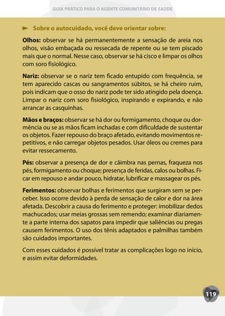GUIA PRÁTICO PARA O AGENTE COMUNITÁRIO DE SAÚDE



    Sobre o autocuidado, você deve orientar sobre:
Olhos: observar se há permanentemente a sensação de areia nos
olhos, visão embaçada ou ressecada de repente ou se tem piscado
mais que o normal. Nesse caso, observar se há cisco e limpar os olhos
com soro fisiológico.
Nariz: observar se o nariz tem ficado entupido com frequência, se
tem aparecido cascas ou sangramentos súbitos, se há cheiro ruim,
pois indicam que o osso do nariz pode ter sido atingido pela doença.
Limpar o nariz com soro fisiológico, inspirando e expirando, e não
arrancar as casquinhas.
Mãos e braços: observar se há dor ou formigamento, choque ou dor-
mência ou se as mãos ficam inchadas e com dificuldade de sustentar
os objetos. Fazer repouso do braço afetado, evitando movimentos re-
petitivos, e não carregar objetos pesados. Usar óleos ou cremes para
evitar ressecamento.
Pés: observar a presença de dor e câimbra nas pernas, fraqueza nos
pés, formigamento ou choque; presença de feridas, calos ou bolhas. Fi-
car em repouso e andar pouco, hidratar, lubrificar e massagear os pés.
Ferimentos: observar bolhas e ferimentos que surgiram sem se per-
ceber. Isso ocorre devido à perda de sensação de calor e dor na área
afetada. Descobrir a causa do ferimento e proteger: imobilizar dedos
machucados; usar meias grossas sem remendo; examinar diariamen-
te a parte interna dos sapatos para impedir que saliências ou pregas
causem ferimentos. O uso dos tênis adaptados e palmilhas também
são cuidados importantes.
Com esses cuidados é possível tratar as complicações logo no início,
e assim evitar deformidades.




                                                                         119
 