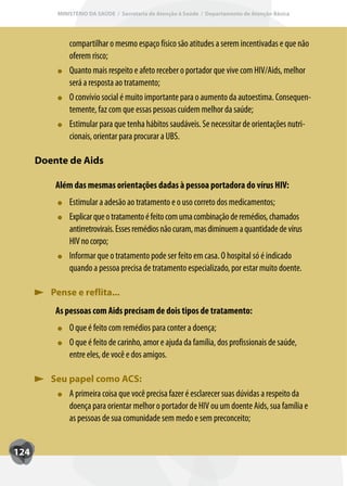 MINISTÉRIO DA SAÚDE / Secretaria de Atenção à Saúde / Departamento de Atenção Básica




               compartilhar o mesmo espaço físico são atitudes a serem incentivadas e que não
               oferem risco;
               Quanto mais respeito e afeto receber o portador que vive com HIV/Aids, melhor
               será a resposta ao tratamento;
               O convívio social é muito importante para o aumento da autoestima. Consequen-
               temente, faz com que essas pessoas cuidem melhor da saúde;
               Estimular para que tenha hábitos saudáveis. Se necessitar de orientações nutri-
               cionais, orientar para procurar a UBS.

      Doente de Aids

          Além das mesmas orientações dadas à pessoa portadora do vírus HIV:
               Estimular a adesão ao tratamento e o uso correto dos medicamentos;
               Explicar que o tratamento é feito com uma combinação de remédios, chamados
               antirretrovirais. Esses remédios não curam, mas diminuem a quantidade de vírus
               HIV no corpo;
               Inf
               Informar que o tratamento pode ser feito em casa. O hospital só é indicado
               quando a pessoa precisa de tratamento especializado, por estar muito doente.

         Pense e reflita...
          As pessoas com Aids precisam de dois tipos de tratamento:
               O que é feito com remédios para conter a doença;
                       f
               O que é feito de carinho, amor e ajuda da família, dos profissionais de saúde,
                       f
               entre eles, de você e dos amigos.

         Seu papel como ACS:
             A primeira coisa que você precisa fazer é esclarecer suas dúvidas a respeito da
             doença para orientar melhor o portador de HIV ou um doente Aids, sua família e
             as pessoas de sua comunidade sem medo e sem preconceito;


124
 
