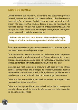 MINISTÉRIO DA SAÚDE / Secretaria de Atenção à Saúde / Departamento de Atenção Básica




      SAÚDE DO HOMEM

      Diferentemente das mulheres, os homens não costumam procurar
      os serviços de saúde. A baixa procura tem o fator cultural como uma
      das explicações: o homem é criado para ser provedor, ser forte, não
      chorar, não adoecer. Para muitos, doença é sinal de fragilidade, de
      fraqueza. Isso faz com que não busquem antecipadamente ajuda nos
      serviços de saúde, levando-os à morte por doenças que, se diagnos-
      ticadas mais cedo, poderiam ser evitadas.

        Foi lançada em 26/8/2009 a Política Nacional de Atenção
       Integral à Saúde do Homem pelo atual Ministro da Saúde.


      É importante reverter o preconceito e sensibilizar os homens para a
      mudança dessa forma de pensar e agir.
      Os homens estão mais expostos aos riscos de adoecerem por proble-
      mas relacionados à falta de exercícios físicos, alimentação com ex-
      cesso de gordura, aumento de peso e à violência por causas externas
      (brigas, acidentes no trânsito, assassinatos, homicídios etc.).
      É preciso que você os oriente a procurar a UBS para prevenir e tratar
      doenças como pressão alta, alteração do colesterol, diabetes, doenças
      sexualmente transmissíveis e Aids, infarto, derrame, problemas respi-
      ratórios, câncer, uso de álcool, tabaco e outras drogas, entre outras.
      Orientar sobre a sexualidade saudável, sem riscos de adquirir doen-
      ças sexualmente transmissíveis.
      Orientar sobre a paternidade responsável, estimulando para que ele
      participe do pré-natal, do parto, do pós-parto e nas visitas ao pedia-
      tra e na criação dos filhos.



126
 