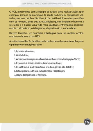 GUIA PRÁTICO PARA O AGENTE COMUNITÁRIO DE SAÚDE



O ACS, juntamente com a equipe de saúde, deve realizar ações (por
exemplo: semana de promoção da saúde do homem, campanhas vol-
tadas para esse público, distribuição de cartilhas informativas, reuniões
com os homens, entre outras estratégias) que estimulem o homem a
se cuidar e a buscar uma vida mais saudável, enfrentando principal-
mente o alcoolismo, o tabagismo, a hipertensão e a obesidade.
Devem também ser buscadas estratégias para um melhor acolhi-
mento aos homens nas UBS.
A visita domiciliar às famílias onde há homens deve contemplar prin-
cipalmente orientações sobre:

    1. Os hábitos alimentares;
    2. Atividade física;
    3. Vacinas preconizadas para a sua faixa etária (conforme orientações da página 78 e 92);
    4. O consumo de bebidas alcoólicas, tabaco e outras drogas;
    5. Os problemas de saúde (manchas de pele, tosse, pressão alta, diabetes);
    6. Rotina: procurar a UBS para avaliação médica e odontológica;
    7. Alguma doença crônica, se necessário.




                                                                                                127
 