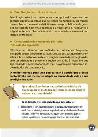 GUIA PRÁTICO PARA O AGENTE COMUNITÁRIO DE SAÚDE



    Esterilização masculina e feminina:
Esterilização não é um método anticoncepcional irreversível que
consiste em uma operação que se realiza no homem ou na mulher
com o objetivo de se evitar definitivamente a possibilidade de gravi-
dez. No caso do homem, a operação é a vasectomia e, na mulher, é
a ligadura tubária, chamada também de laqueadura, amarração ou
ligação de trompas.

    Contraceptivo de emergência pós-coital
(pílula do dia seguinte):
Não deve ser utilizado como método de contracepção frequente,
pois pode causar problemas para a saúde. As pessoas que desejarem
saber sobre o método após terem relações sexuais desprotegidas de-
vem ser orientadas a procurar a equipe de saúde. É necessário que
seja realizado o acompanhamento mais próximo para orientação so-
bre métodos de contracepção.
O melhor método para uma pessoa usar é aquele que a deixa
confortável e que melhor se adapta ao seu modo de vida e a sua
condição de saúde.

          Que tal você conhecer na sua Unidade Básica de
          Saúde quais os métodos anticoncepcionais disponí-
          veis para a comunidade?


          Se no domicílio tiver uma gestante, você deve saber se:
          Ela está bem, se tem alguma queixa e se já realizou alguma consulta de pré-
          natal. Caso ela não esteja sendo acompanhada, orientá-la a buscar a Unidade
          Básica de Saúde. Você deve avisar a sua equipe sobre a gestante que não
          realizou consulta. Caso ela não compareça, deverá ser feita busca ativa.


                                                                                        141
 