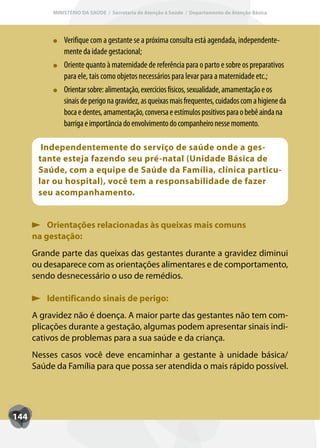 MINISTÉRIO DA SAÚDE / Secretaria de Atenção à Saúde / Departamento de Atenção Básica




               Verifique com a gestante se a próxima consulta está agendada, independente-
               mente da idade gestacional;
               Oriente quanto à maternidade de referência para o parto e sobre os preparativos
               para ele, tais como objetos necessários para levar para a maternidade etc.;
               Orientar sobre: alimentação, exercícios físicos, sexualidade, amamentação e os
               sinais de perigo na gravidez, as queixas mais frequentes, cuidados com a higiene da
               boca e dentes, amamentação, conversa e estímulos positivos para o bebê ainda na
               barriga e importância do envolvimento do companheiro nesse momento.

        Independentemente do serviço de saúde onde a ges-
       tante esteja fazendo seu pré-natal (Unidade Básica de
       Saúde, com a equipe de Saúde da Família, clínica particu-
       lar ou hospital), você tem a responsabilidade de fazer
       seu acompanhamento.


          Orientações relacionadas às queixas mais comuns
      na gestação:
      Grande parte das queixas das gestantes durante a gravidez diminui
      ou desaparece com as orientações alimentares e de comportamento,
      sendo desnecessário o uso de remédios.

         Identificando sinais de perigo:
      A gravidez não é doença. A maior parte das gestantes não tem com-
      plicações durante a gestação, algumas podem apresentar sinais indi-
      cativos de problemas para a sua saúde e da criança.
      Nesses casos você deve encaminhar a gestante à unidade básica/
      Saúde da Família para que possa ser atendida o mais rápido possível.




144
 