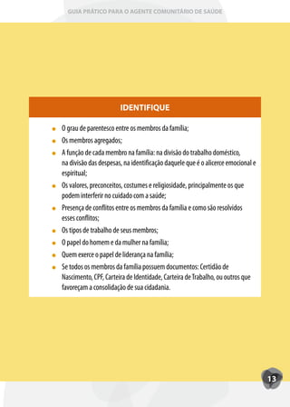 GUIA PRÁTICO PARA O AGENTE COMUNITÁRIO DE SAÚDE




                       IDENTIFIQUE

O grau de parentesco entre os membros da família;
Os membros agregados;
A função de cada membro na família: na divisão do trabalho doméstico,
na divisão das despesas, na identificação daquele que é o alicerce emocional e
espiritual;
Os valores, preconceitos, costumes e religiosidade, principalmente os que
podem interferir no cuidado com a saúde;
Presença de conflitos entre os membros da família e como são resolvidos
esses conflitos;
Os tipos de trabalho de seus membros;
O papel do homem e da mulher na família;
Quem exerce o papel de liderança na família;
Se todos os membros da família possuem documentos: Certidão de
Nascimento, CPF, Carteira de Identidade, Carteira de Trabalho, ou outros que
favoreçam a consolidação de sua cidadania.




                                                                                 13
 