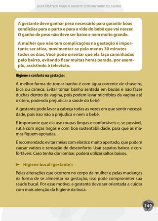 GUIA PRÁTICO PARA O AGENTE COMUNITÁRIO DE SAÚDE




 A gestante deve ganhar peso necessário para garantir boas
 condições para o parto e para a vida do bebê que vai nascer.
 O ganho de peso não deve ser baixo e nem muito grande.
 A mulher que não tem complicações na gestação é impor-
 tante ser ativa, movimentar-se pelo menos 30 minutos
 todos os dias. Você pode orientar que ela faça caminhadas
 pelo bairro, evitando ficar muitas horas parada, por exem-
 plo, assistindo à televisão.

Higiene e conforto na gestação:
A melhor forma de tomar banho é com água corrente de chuveiro,
bica ou caneca. Evitar tomar banho sentada em bacias e não fazer
duchas dentro da vagina, pois podem levar micróbios da vagina até
o útero, podendo prejudicar a saúde do bebê.
A gestante pode lavar a cabeça todas as vezes em que sentir necessi-
dade, pois isso não a prejudica e nem o bebê.
É importante que ela use roupas limpas e confortáveis e, se possível,
sutiã com alças largas e com boa sustentabilidade, para que as ma-
mas fiquem apoiadas.
É recomendado evitar meias com elástico muito apertado, que podem
causar varizes e sensação de desconforto. Usar sapatos baixos e con-
fortáveis. Caso tenha dor lombar, poderá utilizar saltos baixos.

    Higiene bucal (gestante):
Pelas alterações que ocorrem no corpo da mulher e pelas mudanças
na forma de se alimentar na gestação, isso pode comprometer sua
saúde bucal. Por esse motivo, a gestante deve ser orientada a cuidar
com mais atenção da higiene da boca.


                                                                        149
 