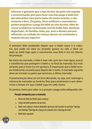 MINISTÉRIO DA SAÚDE / Secretaria de Atenção à Saúde / Departamento de Atenção Básica




       Informar a gestante que o tipo de bico do peito não impede
       a amamentação, pois para fazer uma boa pega o bebê tem
       que abocanhar uma parte maior da mama (aréola), e não
       somente o bico. Chupetas, bicos artificiais e mamadeiras
       podem prejudicar a pega do bebê ao seio da mãe, além de
       causar problemas na formação oral do bebê (fala, dentição,
       deglutição). As famílias (mãe, pai, avós e demais pessoas
       influentes no cuidado da criança) devem ser orientadas a
       respeito desses aspectos.


      O primeiro leite produzido depois que o bebê nasce é o colos-
      tro, que pode ser claro ou amarelo, grosso ou ralo, e deve ser
      dado ao bebê logo após o nascimento, esse leite é rico em fatores
      de proteção.
      No início da mamada, o leite é mais ralo, pois tem mais água, açúcar
      e substâncias que protegem o bebê e, no final da mamada, fica mais
      amarelo, pois é mais rico em gordura. É importante que o bebê esva-
      zie totalmente um peito para depois dar o outro. A mamada seguinte
      deve ser iniciada no peito que terminou a última mamada.
      A amamentação deve ser em livre demanda, ou seja, sem restringir o
      número de mamadas ou horários fixos para amamentar e sem deter-
      minar o tempo em que o bebê suga em cada mama.
      Os pontos-chave para saber se a posição e pega estão adequadas são:
           Posição adequada para a mamada:
               Rosto do bebê de frente para a mama;
               Corpo do bebê próximo ao da mãe;
               Bebê com cabeça e tronco alinhados (pescoço não torcido) na posição “barriga
               com barriga” (barriga da criança em contato com a barriga da mãe”;
               Bebê bem apoiado.

154
 