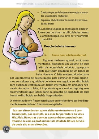 MINISTÉRIO DA SAÚDE / Secretaria de Atenção à Saúde / Departamento de Atenção Básica




                                          O peito não precisa de limpeza antes ou após as mama-
                                                o
                                          das. O banho diário é suficiente;
                                          Depois que o bebê terminar de mamar, deve ser coloca-
                                           epois
                                          do para arrotar.
                                     ACS, mesmo se após as orientações a mãe in-
                                     forma que persistem as dificuldades quanto
                                       à amamentação, ela deve ser encaminha-
                                        da à UBS.

                                              Doação de leite humano


                                                       Como doar o leite materno?
                                      Algumas mulheres, quando estão ama-
                                mentando, produzem um volume de leite
                                 além da necessidade do bebê, o que possi-
                                 bilita que sejam doadoras de um Banco de
                              Leite Humano. O leite materno doado passa
      por um processo de pasteurização, para eliminar os micro-organis-
      mos, sem alterar a qualidade do leite e, em seguida, ser distribuído
      com qualidade certificada aos bebês internados em unidades neo-
      natais. Ao retirar o leite, é importante que a mulher siga algumas
      recomendações que fazem parte da garantia de qualidade do leite
      humano distribuído aos bebês hospitalizados.
      O leite retirado em frasco esterilizado ou fervido deve ser imediata-
      mente armazenado no freezer ou congelador.

        Existem situações em que o aleitamento materno é con-
       traindicado, por exemplo, se a mãe for portadora do vírus
       HIV/Aids. Há outras doenças que também contraindicam.
       Informe-se com os profissionais da Unidade Básica de Saú-
       de quais são essas situações.
156
 