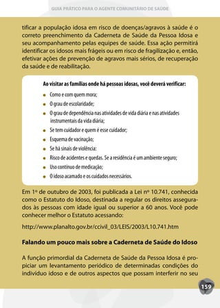 GUIA PRÁTICO PARA O AGENTE COMUNITÁRIO DE SAÚDE



tificar a população idosa em risco de doenças/agravos à saúde é o
correto preenchimento da Caderneta de Saúde da Pessoa Idosa e
seu acompanhamento pelas equipes de saúde. Essa ação permitirá
identificar os idosos mais frágeis ou em risco de fragilização e, então,
efetivar ações de prevenção de agravos mais sérios, de recuperação
da saúde e de reabilitação.

        Ao visitar as famílias onde há pessoas idosas, você deverá verificar:
           Como e com quem mora;
           O grau de escolaridade;
           O grau de dependência nas atividades de vida diária e nas atividades
           instrumentais da vida diária;
           Se tem cuidador e quem é esse cuidador;
           Esquema de vacinação;
           Se há sinais de violência:
           Risco de acidentes e quedas. Se a residência é um ambiente seguro;
           Uso contínuo de medicação;
           O idoso acamado e os cuidados necessários.

Em 1º de outubro de 2003, foi publicada a Lei nº 10.741, conhecida
como o Estatuto do Idoso, destinada a regular os direitos assegura-
dos às pessoas com idade igual ou superior a 60 anos. Você pode
conhecer melhor o Estatuto acessando:
http://www.planalto.gov.br/ccivil_03/LEIS/2003/L10.741.htm

Falando um pouco mais sobre a Caderneta de Saúde do Idoso

A função primordial da Caderneta de Saúde da Pessoa Idosa é pro-
piciar um levantamento periódico de determinadas condições do
indivíduo idoso e de outros aspectos que possam interferir no seu

                                                                                  159
 