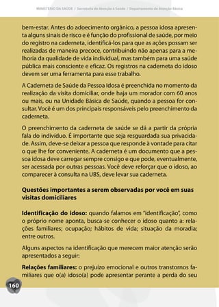 MINISTÉRIO DA SAÚDE / Secretaria de Atenção à Saúde / Departamento de Atenção Básica




      bem-estar. Antes do adoecimento orgânico, a pessoa idosa apresen-
      ta alguns sinais de risco e é função do profissional de saúde, por meio
      do registro na caderneta, identificá-los para que as ações possam ser
      realizadas de maneira precoce, contribuindo não apenas para a me-
      lhoria da qualidade de vida individual, mas também para uma saúde
      pública mais consciente e eficaz. Os registros na caderneta do idoso
      devem ser uma ferramenta para esse trabalho.
      A Caderneta de Saúde da Pessoa Idosa é preenchida no momento da
      realização da visita domiciliar, onde haja um morador com 60 anos
      ou mais, ou na Unidade Básica de Saúde, quando a pessoa for con-
      sultar. Você é um dos principais responsáveis pelo preenchimento da
      caderneta.
      O preenchimento da caderneta de saúde se dá a partir da própria
      fala do indivíduo. É importante que seja resguardada sua privacida-
      de. Assim, deve-se deixar a pessoa que responde à vontade para citar
      o que lhe for conveniente. A caderneta é um documento que a pes-
      soa idosa deve carregar sempre consigo e que pode, eventualmente,
      ser acessada por outras pessoas. Você deve reforçar que o idoso, ao
      comparecer à consulta na UBS, deve levar sua caderneta.

      Questões importantes a serem observadas por você em suas
      visitas domiciliares

      Identificação do idoso: quando falamos em “identificação”, como
      o próprio nome aponta, busca-se conhecer o idoso quanto a: rela-
      ções familiares; ocupação; hábitos de vida; situação da moradia;
      entre outros.
      Alguns aspectos na identificação que merecem maior atenção serão
      apresentados a seguir:
      Relações familiares: o prejuízo emocional e outros transtornos fa-
      miliares que o(a) idoso(a) pode apresentar perante a perda do seu
160
 