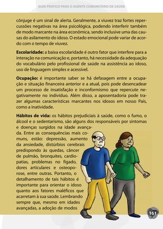 GUIA PRÁTICO PARA O AGENTE COMUNITÁRIO DE SAÚDE



cônjuge é um sinal de alerta. Geralmente, a viuvez traz fortes reper-
cussões negativas na área psicológica, podendo interferir também
de modo marcante na área econômica, sendo inclusive uma das cau-
sas do asilamento do idoso. O estado emocional pode variar de acor-
do com o tempo de viuvez.
Escolaridade: a baixa escolaridade é outro fator que interfere para a
interação na comunicação e, portanto, há necessidade da adequação
do vocabulário pelo profissional de saúde na assistência ao idoso,
uso de linguagem simples e acessível.
Ocupação: é importante saber se há defasagem entre a ocupa-
ção e situação financeira anterior e a atual, pois pode desencadear
um processo de insatisfação e inconformismo que repercute ne-
gativamente no indivíduo. Além disso, a aposentadoria pode tra-
zer algumas características marcantes nos idosos em nosso País,
como a inatividade.
Hábitos de vida: os hábitos prejudiciais à saúde, como o fumo, o
álcool e o sedentarismo, são alguns dos responsáveis por sintomas
e doenças surgidos na idade avança-
da. Entre as consequências mais co-
muns, estão: depressão, aumento
da ansiedade, distúrbios cerebrais
predispondo às quedas, câncer
de pulmão, bronquites, cardio-
patias, problemas no fígado,
dores articulares e osteopo-
rose, entre outras. Portanto, o
detalhamento de tais hábitos é
importante para orientar o idoso
quanto aos fatores maléficos que
acarretam à sua saúde. Lembrando
sempre que, mesmo em idades
avançadas, a adoção de modos
                                                                        161
 