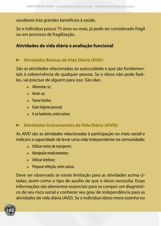 MINISTÉRIO DA SAÚDE / Secretaria de Atenção à Saúde / Departamento de Atenção Básica




      saudáveis traz grandes benefícios à saúde.
      Se o indivíduo possui 75 anos ou mais, já pode ser considerado frágil
      ou em processo de fragilização.

      Atividades de vida diária e avaliação funcional


          Atividades Básicas de Vida Diária (AVD):
      São as atividades relacionadas ao autocuidado e que são fundamen-
      tais à sobrevivência de qualquer pessoa. Se o idoso não pode fazê-
      las, vai precisar de alguém para isso. São elas:
                Alimentar-se;
                Vestir-se;
                T
                Tomar banho;
                Fazer higiene pessoal;
                Ir ao banheiro, entre outras.

          Atividades Instrumentais de Vida Diária (AIVD):
      As AIVD são as atividades relacionadas à participação no meio social e
      indicam a capacidade de levar uma vida independente na comunidade:
              Utilizar meios de transporte;
              Manipular medicamentos;
              Utilizar telefone;
              Preparar refeição, entre outras.
      Deve ser observado se existe limitação para as atividades acima ci-
      tadas, assim como o tipo de auxílio de que o idoso necessita. Essas
      informações são elementos essenciais para se compor um diagnósti-
      co de seu risco social e conhecer seu grau de independência para as
      atividades de vida diária (AVD). Se o indivíduo idoso mora sozinho ou

162
 