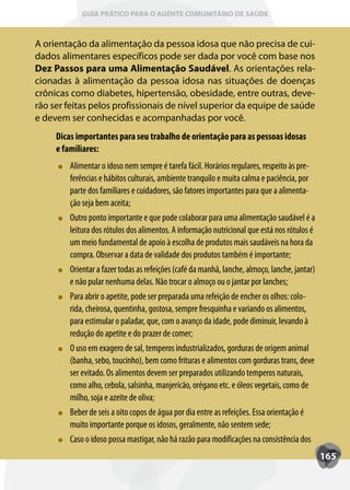 GUIA PRÁTICO PARA O AGENTE COMUNITÁRIO DE SAÚDE



A orientação da alimentação da pessoa idosa que não precisa de cui-
dados alimentares específicos pode ser dada por você com base nos
Dez Passos para uma Alimentação Saudável. As orientações rela-
cionadas à alimentação da pessoa idosa nas situações de doenças
crônicas como diabetes, hipertensão, obesidade, entre outras, deve-
rão ser feitas pelos profissionais de nível superior da equipe de saúde
e devem ser conhecidas e acompanhadas por você.
     Dicas importantes para seu trabalho de orientação para as pessoas idosas
     e familiares:
         Alimentar o idoso nem sempre é tarefa fácil. Horários regulares, respeito às pre-
         ferências e hábitos culturais, ambiente tranquilo e muita calma e paciência, por
         parte dos familiares e cuidadores, são fatores importantes para que a alimenta-
         ção seja bem aceita;
         Outro ponto importante e que pode colaborar para uma alimentação saudável é a
         leitura dos rótulos dos alimentos. A informação nutricional que está nos rótulos é
         um meio fundamental de apoio à escolha de produtos mais saudáveis na hora da
         compra. Observar a data de validade dos produtos também é importante;
         Orientar a fazer todas as refeições (café da manhã, lanche, almoço, lanche, jantar)
         e não pular nenhuma delas. Não trocar o almoço ou o jantar por lanches;
         Para abrir o apetite, pode ser preparada uma refeição de encher os olhos: colo-
         rida, cheirosa, quentinha, gostosa, sempre fresquinha e variando os alimentos,
         para estimular o paladar, que, com o avanço da idade, pode diminuir, levando à
         redução do apetite e do prazer de comer;
         O uso em exagero de sal, temperos industrializados, gorduras de origem animal
         (banha, sebo, toucinho), bem como frituras e alimentos com gorduras trans, deve
         ser evitado. Os alimentos devem ser preparados utilizando temperos naturais,
         como alho, cebola, salsinha, manjericão, orégano etc. e óleos vegetais, como de
         milho, soja e azeite de oliva;
         Beber de seis a oito copos de água por dia entre as refeições. Essa orientação é
         muito importante porque os idosos, geralmente, não sentem sede;
         Caso o idoso possa mastigar, não há razão para modificações na consistência dos
                                                                                               165
 