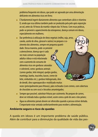 GUIA PRÁTICO PARA O AGENTE COMUNITÁRIO DE SAÚDE



        problema frequente em idosos, que pode ser agravado por uma alimentação
        deficiente em alimentos ricos em ferro;
        É fundamental ingerir diariamente alimentos que contenham cálcio e vitamina
        D, sendo que essa última também pode ser produzida pela pele após exposição
        ao sol, antes da 10 horas da manhã e depois das 16 horas. Com essas práticas,
        pode-se prevenir o aparecimento da osteoporose, doença comum em idosos,
        especialmente em mulheres;
        Dar preferência à utilização de óleos vegetais (milho, soja, arroz,
               eferência
        canola, azeite de oliva, girassol e outros) no preparo e co-
        zimento dos alimentos, sempre em pequena quanti-
        dade. Dessa maneira, pode-se prevenir
        a aterosclerose, doença que é cada
        vez mais comum na população
        adulta e idosa e está relacionada
        com o aumento do consumo de
        alimentos ricos em gorduras saturadas
        e colesterol, como: gorduras animais
        (carnes gordas, leite integral, queijos gordos,
        manteiga, banha, toucinho, bacon, creme de
        leite, embutidos etc.), gordura hidrogenada, óleo
        de dendê, óleo superaquecido e reutilizado muitas
        vezes (principalmente para frituras), pães recheados (com cremes, com cobertura
        de chocolate ou com coco) e biscoitos amanteigados;
        Sempre que possível, substituir frituras por cozimento. No preparo de carnes,
         empre
        deve ser retirada toda a gordura visível, assim como a pele de aves e dos peixes;
        Água ou alimentos jamais devem ser oferecidos quando a pessoa estiver deitada.
        É importante estar sentada confortavelmente para receber a alimentação.
Ambiente seguro e risco de quedas

A queda em idosos é um importante problema de saúde pública.
Além de contribuir para a diminuição da qualidade de vida das pes-

                                                                                            167
 