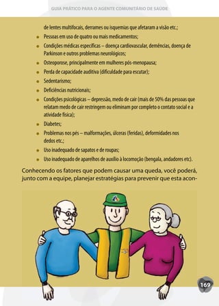 GUIA PRÁTICO PARA O AGENTE COMUNITÁRIO DE SAÚDE



        de lentes multifocais, derrames ou isquemias que afetaram a visão etc.;
        Pessoas em uso de quatro ou mais medicamentos;
        Condições médicas específicas – doença cardiovascular, demências, doença de
        Parkinson e outros problemas neurológicos;
        Osteoporose, principalmente em mulheres pós-menopausa;
        Perda de capacidade auditiva (dificuldade para escutar);
        Sedentarismo;
        Deficiências nutricionais;
        Condições psicológicas – depressão, medo de cair (mais de 50% das pessoas que
        relatam medo de cair restringem ou eliminam por completo o contato social e a
        atividade física);
        Diabetes;
        Problemas nos pés – malformações, úlceras (feridas), deformidades nos
        dedos etc.;
        Uso inadequado de sapatos e de roupas;
        Uso inadequado de aparelhos de auxílio à locomoção (bengala, andadores etc).
Conhecendo os fatores que podem causar uma queda, você poderá,
junto com a equipe, planejar estratégias para prevenir que esta acon-




                                                                                        169
 