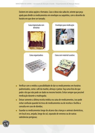 MINISTÉRIO DA SAÚDE / Secretaria de Atenção à Saúde / Departamento de Atenção Básica




          Existem em várias opções e formatos. Caso o idoso não saiba ler, oriente que peça
          ajuda para dividir os medicamentos em envelopes ou saquinhos, com o desenho do
          horário em que deve ser tomado;

                      Caixa improvisada com               Envelopes para medicação
                             divisórias




                        Caixa organizadora               Caixa com material curativo




          Verificar com o médico a possibilidade de dar os medicamentos em horários
          padronizados, como: café da manhã, almoço e jantar. Faça uma lista do que
          pode e do que não pode ser dado no mesmo horário. Evitar sempre que possível
          medicação durante a madrugada;
          Deixar somente a última receita médica na caixa de medicamentos, isso pode
          evitar confusão quando há troca de medicamentos ou de receitas e facilita a
          consulta em caso de dúvidas;
          Guardar os medicamentos longe do alcance das crianças e animais domésticos,
          em local seco, arejado, longe do sol, separado de venenos ou de outras
          substâncias perigosas;

172
 