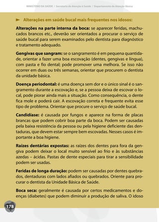 MINISTÉRIO DA SAÚDE / Secretaria de Atenção à Saúde / Departamento de Atenção Básica




          Alterações em saúde bucal mais frequentes nos idosos:
      Alterações na parte interna da boca: se aparecer feridas, machu-
      cados brancos etc., deverão ser orientados a procurar o serviço de
      saúde bucal para serem examinados pelo dentista para diagnóstico
      e tratamento adequado.
      Gengivas que sangram: se o sangramento é em pequena quantida-
      de, orientar a fazer uma boa escovação (dentes, gengivas e língua),
      com pasta e fio dental; pode promover uma melhora. Se isso não
      ocorrer em duas ou três semanas, orientar que procurem o dentista
      da unidade básica.
      Doença periodontal: é uma doença sem dor e o único sinal é o san-
      gramento durante a escovação e, se a pessoa deixa de escovar o lo-
      cal, pode piorar ainda mais a situação. Como consequência, o dente
      fica mole e poderá cair. A escovação correta e frequente evita esse
      tipo de problema. Orientar que procure o serviço de saúde bucal.
      Candidíase: é causada por fungos e aparece na forma de placas
      brancas que podem cobrir boa parte da boca. Podem ser causadas
      pela baixa resistência da pessoa ou pela higiene deficiente das den-
      taduras, que devem estar sempre bem escovadas. Nesses casos é im-
      portante a boa higiene.
      Raízes dentárias expostas: as raízes dos dentes para fora da gen-
      giva podem deixar o local muito sensível ao frio e às substâncias
      azedas – ácidas. Pastas de dente especiais para tirar a sensibilidade
      podem ser usadas.
      Feridas de longa duração: podem ser causadas por dentes quebra-
      dos, dentaduras com lados afiados ou quebrados. Oriente para pro-
      curar o dentista da Unidade Básica de Saúde.
      Boca seca: geralmente é causada por certos medicamentos e do-
      enças (diabetes) que podem diminuir a produção de saliva. O idoso

178
 