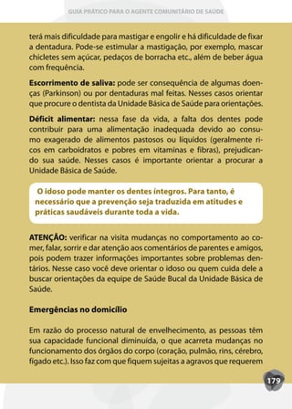 GUIA PRÁTICO PARA O AGENTE COMUNITÁRIO DE SAÚDE



terá mais dificuldade para mastigar e engolir e há dificuldade de fixar
a dentadura. Pode-se estimular a mastigação, por exemplo, mascar
chicletes sem açúcar, pedaços de borracha etc., além de beber água
com frequência.
Escorrimento de saliva: pode ser consequência de algumas doen-
ças (Parkinson) ou por dentaduras mal feitas. Nesses casos orientar
que procure o dentista da Unidade Básica de Saúde para orientações.
Déficit alimentar: nessa fase da vida, a falta dos dentes pode
contribuir para uma alimentação inadequada devido ao consu-
mo exagerado de alimentos pastosos ou líquidos (geralmente ri-
cos em carboidratos e pobres em vitaminas e fibras), prejudican-
do sua saúde. Nesses casos é importante orientar a procurar a
Unidade Básica de Saúde.

 O idoso pode manter os dentes íntegros. Para tanto, é
 necessário que a prevenção seja traduzida em atitudes e
 práticas saudáveis durante toda a vida.


ATENÇÃO: verificar na visita mudanças no comportamento ao co-
mer, falar, sorrir e dar atenção aos comentários de parentes e amigos,
pois podem trazer informações importantes sobre problemas den-
tários. Nesse caso você deve orientar o idoso ou quem cuida dele a
buscar orientações da equipe de Saúde Bucal da Unidade Básica de
Saúde.

Emergências no domicílio

Em razão do processo natural de envelhecimento, as pessoas têm
sua capacidade funcional diminuída, o que acarreta mudanças no
funcionamento dos órgãos do corpo (coração, pulmão, rins, cérebro,
fígado etc.). Isso faz com que fiquem sujeitas a agravos que requerem

                                                                          179
 